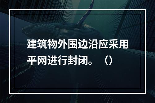 建筑物外围边沿应采用平网进行封闭。（）