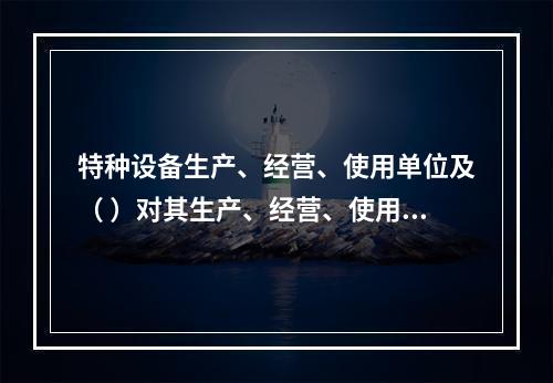 特种设备生产、经营、使用单位及（ ）对其生产、经营、使用的特