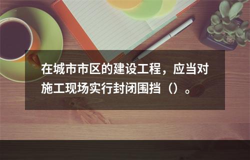 在城市市区的建设工程，应当对施工现场实行封闭围挡（）。