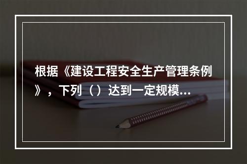 根据《建设工程安全生产管理条例》，下列（ ）达到一定规模的危