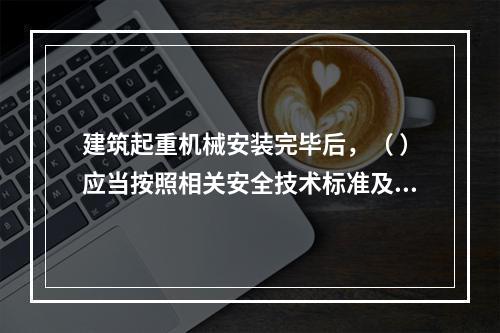 建筑起重机械安装完毕后，（ ）应当按照相关安全技术标准及安装