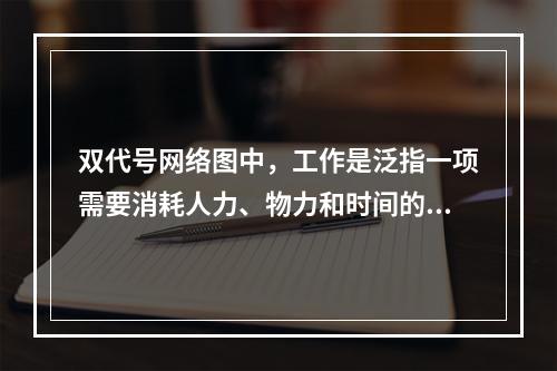 双代号网络图中，工作是泛指一项需要消耗人力、物力和时间的具体