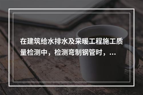 在建筑给水排水及采暖工程施工质量检测中，检测弯制钢管时，其弯