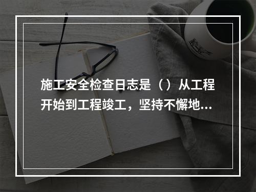 施工安全检查日志是（ ）从工程开始到工程竣工，坚持不懈地记载