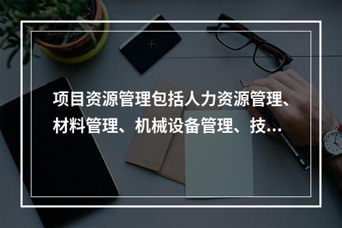 项目资源管理包括人力资源管理、材料管理、机械设备管理、技术管