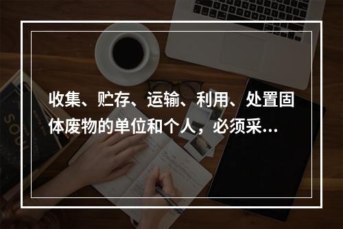 收集、贮存、运输、利用、处置固体废物的单位和个人，必须采取（