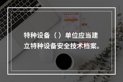 特种设备（ ）单位应当建立特种设备安全技术档案。