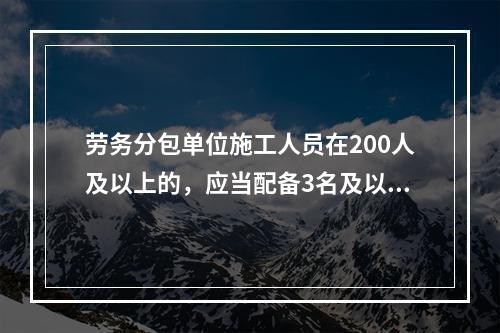 劳务分包单位施工人员在200人及以上的，应当配备3名及以上专