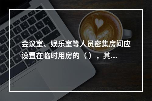 会议室、娱乐室等人员密集房间应设置在临时用房的（ ），其疏散