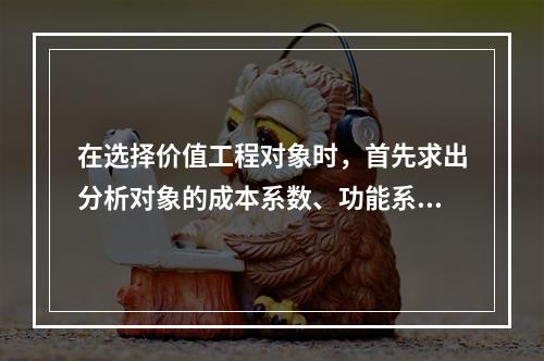 在选择价值工程对象时，首先求出分析对象的成本系数、功能系数，