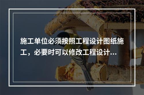 施工单位必须按照工程设计图纸施工，必要时可以修改工程设计。（