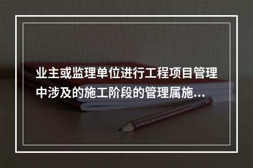 业主或监理单位进行工程项目管理中涉及的施工阶段的管理属施工项