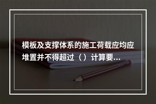 模板及支撑体系的施工荷载应均应堆置并不得超过（ ）计算要求。