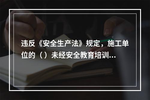 违反《安全生产法》规定，施工单位的（ ）未经安全教育培训或者