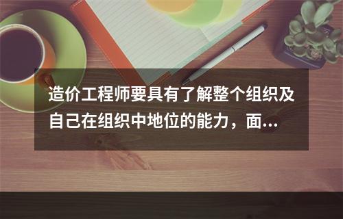 造价工程师要具有了解整个组织及自己在组织中地位的能力，面对机