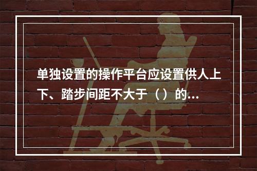 单独设置的操作平台应设置供人上下、踏步间距不大于（ ）的扶梯