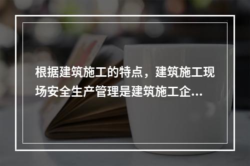 根据建筑施工的特点，建筑施工现场安全生产管理是建筑施工企业安