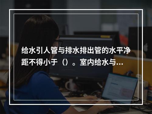 给水引人管与排水排出管的水平净距不得小于（）。室内给水与排水