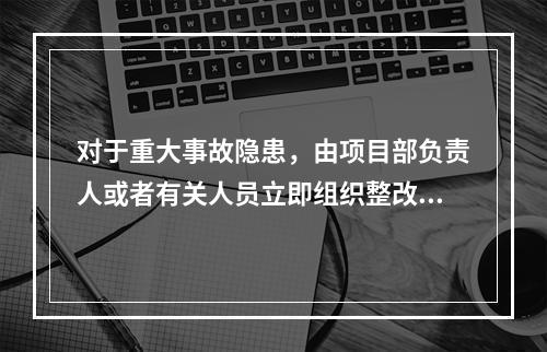 对于重大事故隐患，由项目部负责人或者有关人员立即组织整改。（