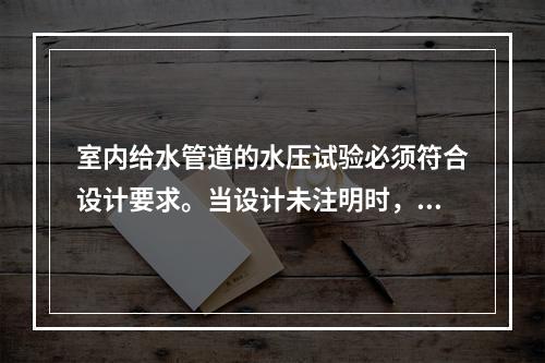 室内给水管道的水压试验必须符合设计要求。当设计未注明时，各种