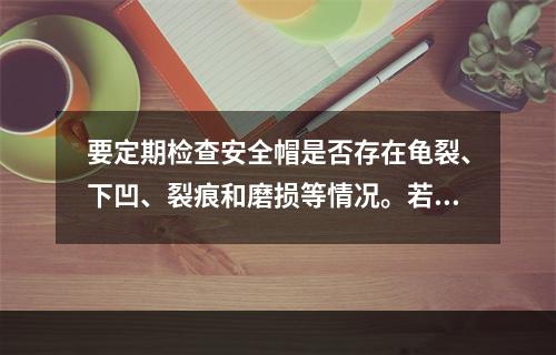 要定期检查安全帽是否存在龟裂、下凹、裂痕和磨损等情况。若发现