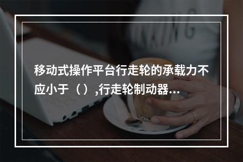 移动式操作平台行走轮的承载力不应小于（ ）,行走轮制动器的制