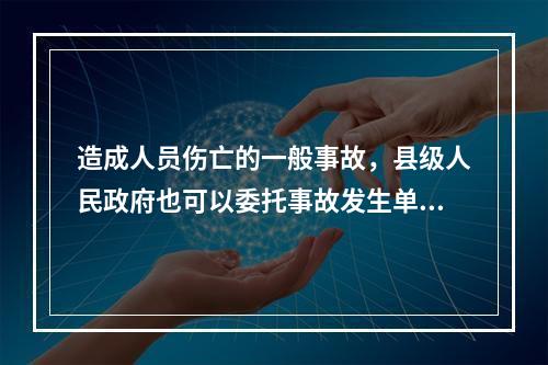 造成人员伤亡的一般事故，县级人民政府也可以委托事故发生单位组