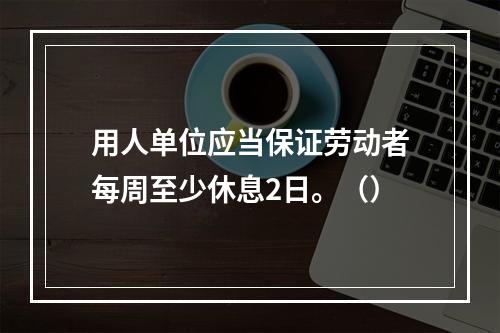 用人单位应当保证劳动者每周至少休息2日。（）