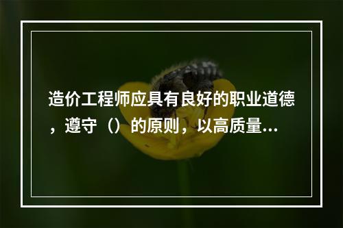 造价工程师应具有良好的职业道德，遵守（）的原则，以高质量的服