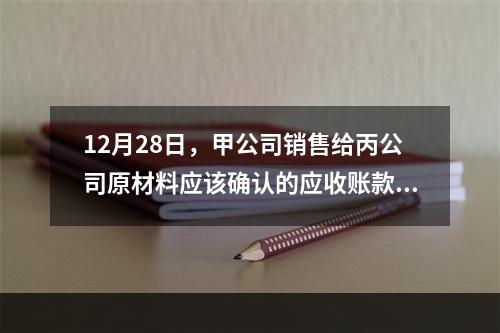 12月28日，甲公司销售给丙公司原材料应该确认的应收账款为（