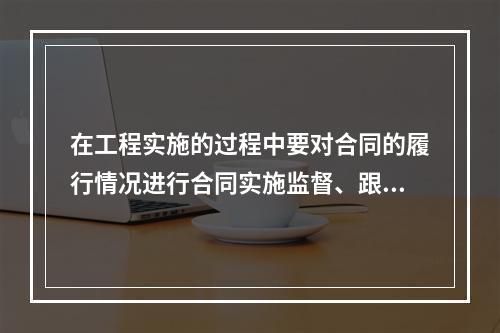 在工程实施的过程中要对合同的履行情况进行合同实施监督、跟踪与