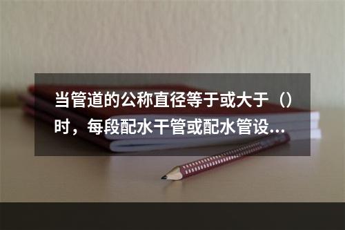 当管道的公称直径等于或大于（）时，每段配水干管或配水管设置防