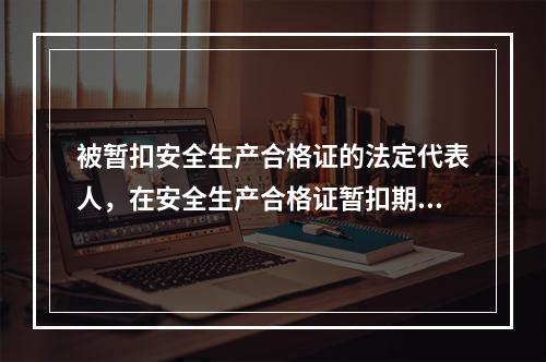 被暂扣安全生产合格证的法定代表人，在安全生产合格证暂扣期间，