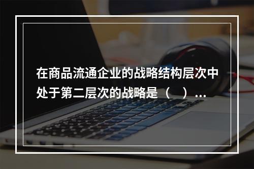 在商品流通企业的战略结构层次中处于第二层次的战略是（　）。