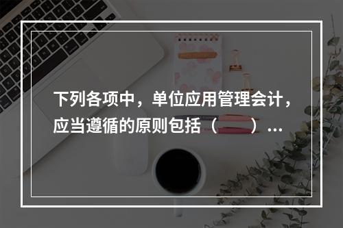 下列各项中，单位应用管理会计，应当遵循的原则包括（　　）。