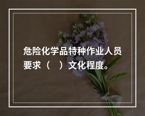 危险化学品特种作业人员要求（　）文化程度。