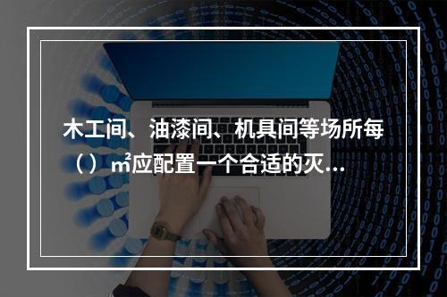 木工间、油漆间、机具间等场所每（ ）㎡应配置一个合适的灭火器