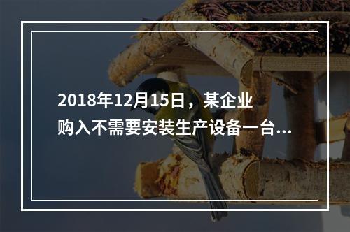 2018年12月15日，某企业购入不需要安装生产设备一台，原