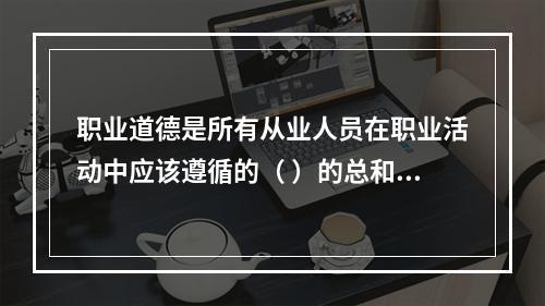 职业道德是所有从业人员在职业活动中应该遵循的（ ）的总和。