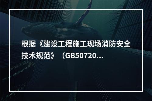 根据《建设工程施工现场消防安全技术规范》（GB50720-2