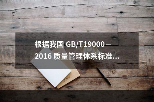 根据我国 GB/T19000－2016 质量管理体系标准，质