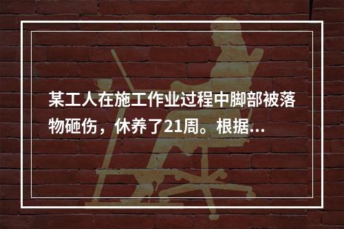 某工人在施工作业过程中脚部被落物砸伤，休养了21周。根据《企