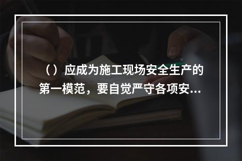 （ ）应成为施工现场安全生产的第一模范，要自觉严守各项安全生