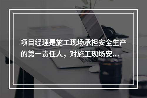 项目经理是施工现场承担安全生产的第一责任人，对施工现场安全生