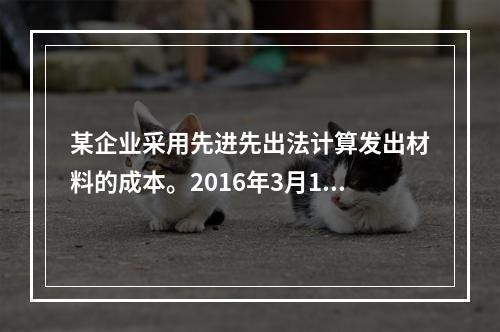 某企业采用先进先出法计算发出材料的成本。2016年3月1日结