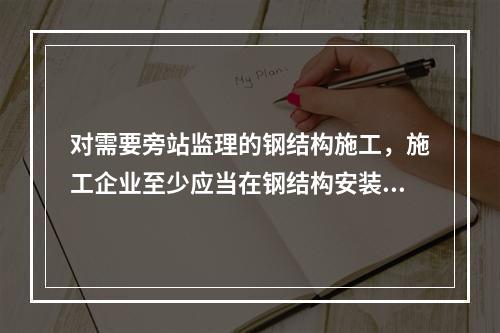 对需要旁站监理的钢结构施工，施工企业至少应当在钢结构安装前（