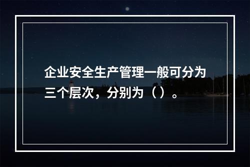 企业安全生产管理一般可分为三个层次，分别为（ ）。