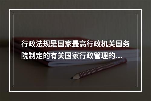 行政法规是国家最高行政机关国务院制定的有关国家行政管理的（