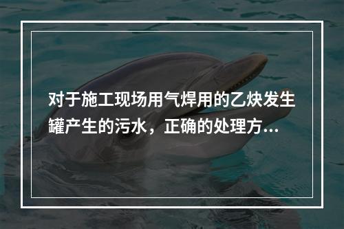 对于施工现场用气焊用的乙炔发生罐产生的污水，正确的处理方式是