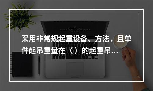 采用非常规起重设备、方法，且单件起吊重量在（ ）的起重吊装工